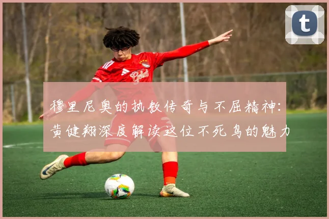 穆里尼奥的执教传奇与不屈精神:黄健翔深度解读这位不死鸟的魅力