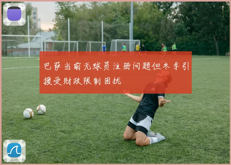 巴萨当前无球员注册问题但冬季引援受财政限制困扰