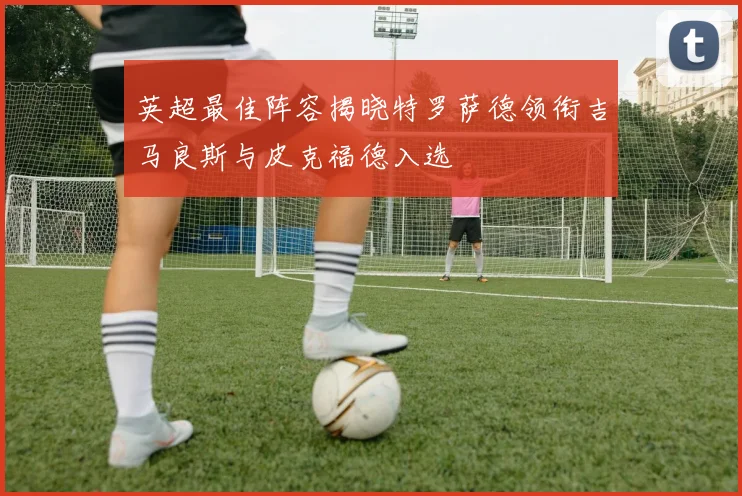 英超最佳阵容揭晓特罗萨德领衔吉马良斯与皮克福德入选