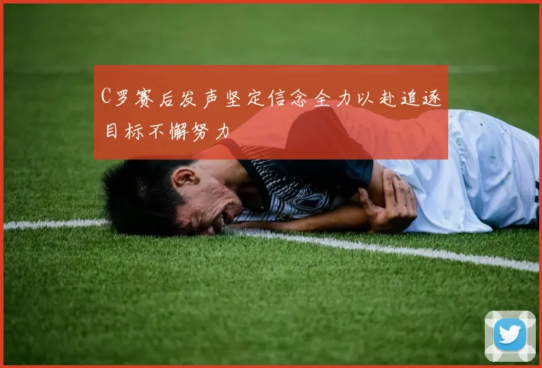 C罗赛后发声坚定信念全力以赴追逐目标不懈努力