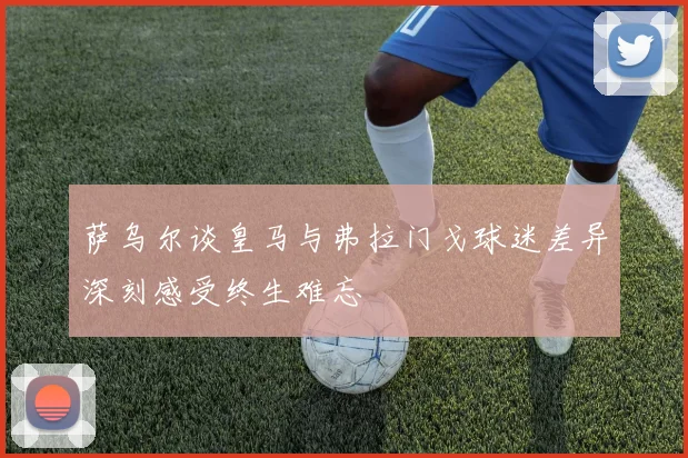 萨乌尔谈皇马与弗拉门戈球迷差异深刻感受终生难忘