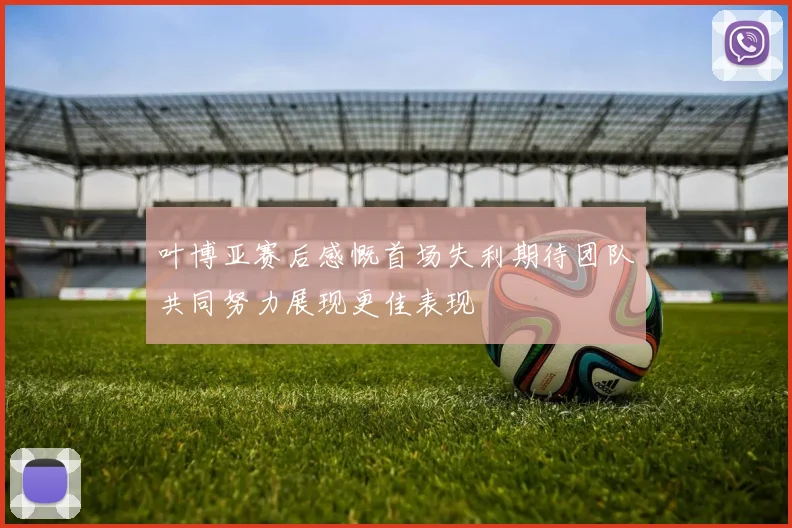 叶博亚赛后感慨首场失利期待团队共同努力展现更佳表现