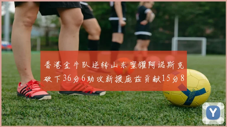 香港金牛队逆转山东蜜獾阿诺斯克砍下36分6助攻新援庞兹贡献15分8篮板9助攻