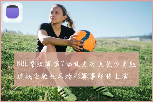 NBL常规赛第7场焦点对决长沙勇胜迎战合肥狂风精彩赛事即将上演