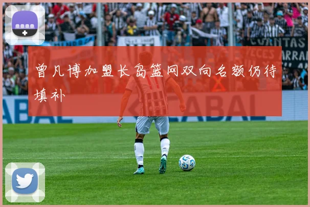 曾凡博加盟长岛篮网双向名额仍待填补