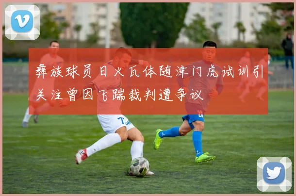 彝族球员日火瓦体随津门虎试训引关注曾因飞踹裁判遭争议