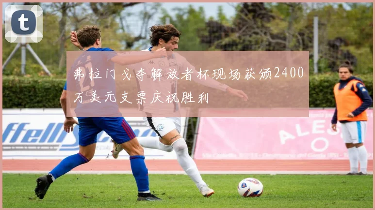 弗拉门戈夺解放者杯现场获颁2400万美元支票庆祝胜利