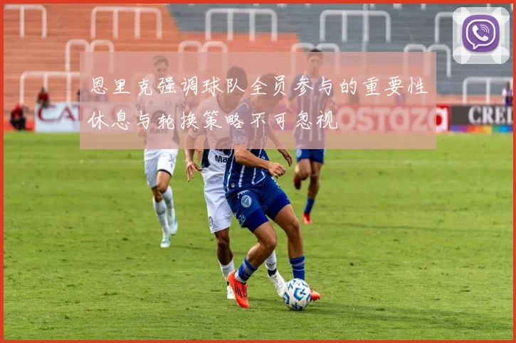 恩里克强调球队全员参与的重要性休息与轮换策略不可忽视