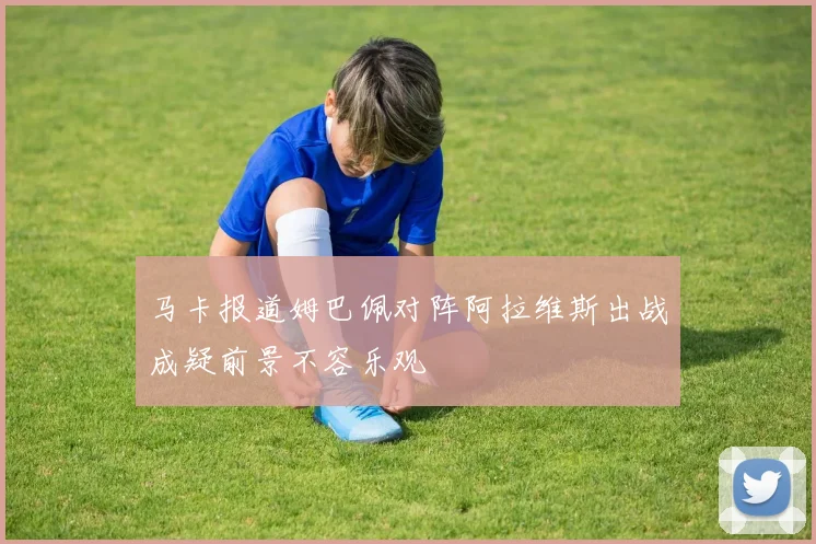 马卡报道姆巴佩对阵阿拉维斯出战成疑前景不容乐观