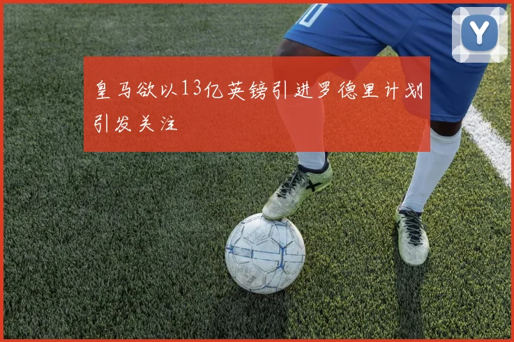 皇马欲以13亿英镑引进罗德里计划引发关注