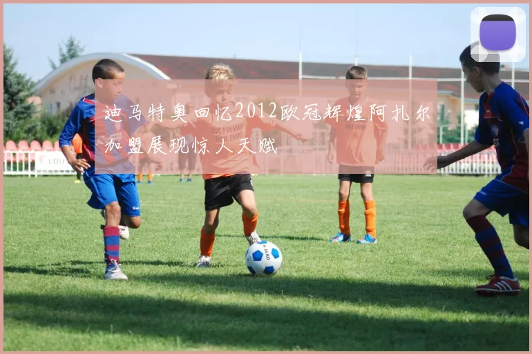 迪马特奥回忆2012欧冠辉煌阿扎尔加盟展现惊人天赋